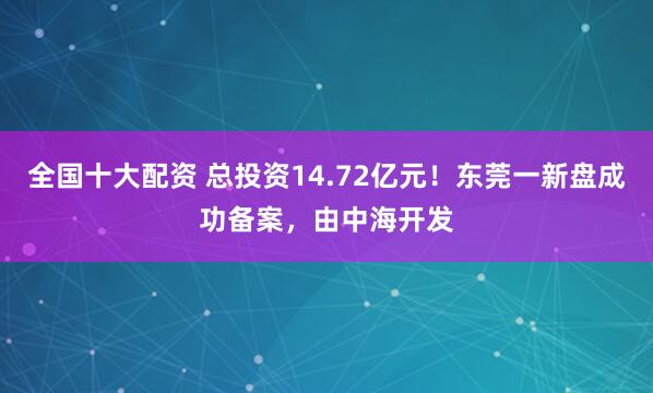 全国十大配资 总投资14.72亿元！东莞一新盘成功备案，由中海开发