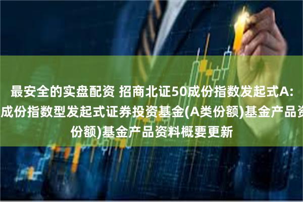 最安全的实盘配资 招商北证50成份指数发起式A: 招商北证50成份指数型发起式证券投资基金(A类份额)基金产品资料概要更新