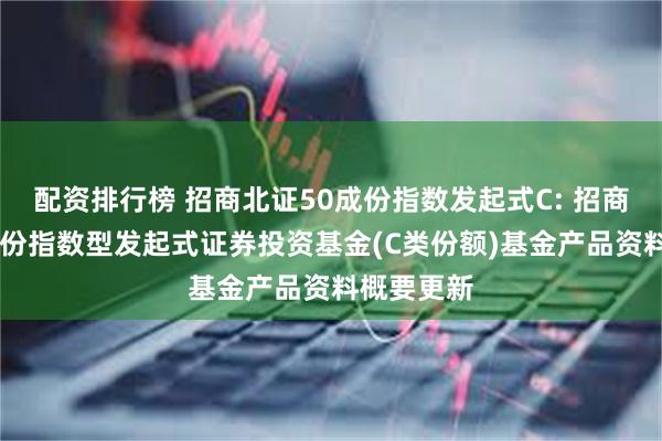 配资排行榜 招商北证50成份指数发起式C: 招商北证50成份指数型发起式证券投资基金(C类份额)基金产品资料概要更新