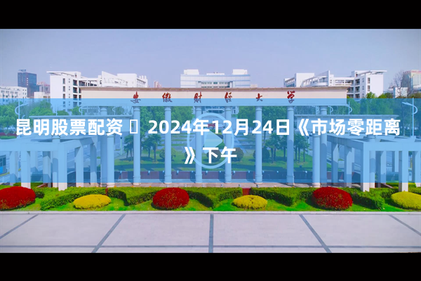 昆明股票配资 	2024年12月24日《市场零距离 》下午