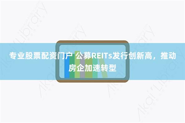 专业股票配资门户 公募REITs发行创新高，推动房企加速转型