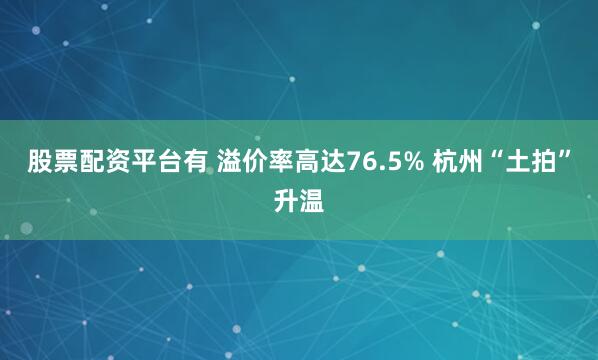 股票配资平台有 溢价率高达76.5% 杭州“土拍”升温