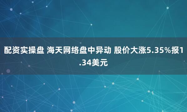 配资实操盘 海天网络盘中异动 股价大涨5.35%报1.34美元