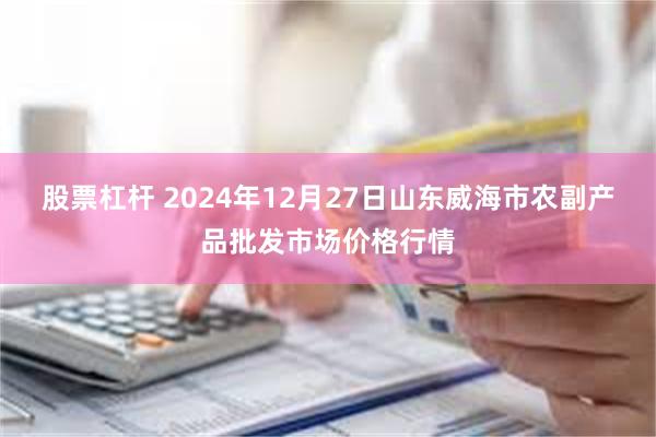 股票杠杆 2024年12月27日山东威海市农副产品批发市场价格行情