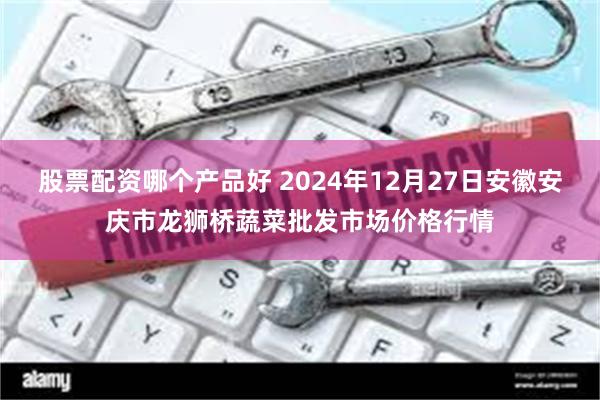 股票配资哪个产品好 2024年12月27日安徽安庆市龙狮桥蔬菜批发市场价格行情