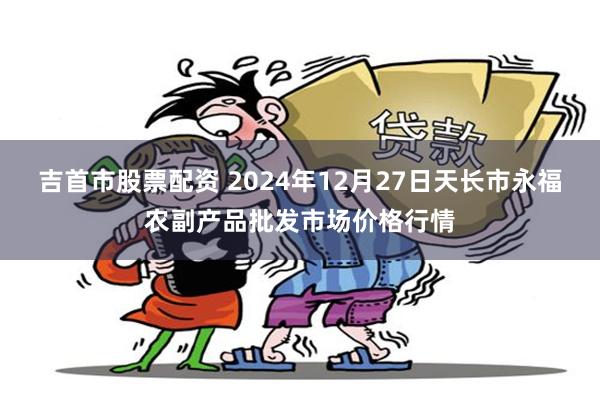 吉首市股票配资 2024年12月27日天长市永福农副产品批发市场价格行情