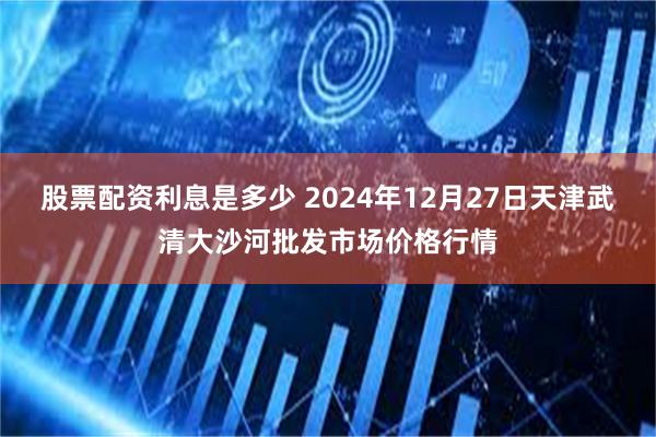 股票配资利息是多少 2024年12月27日天津武清大沙河批发市场价格行情