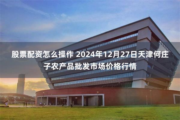 股票配资怎么操作 2024年12月27日天津何庄子农产品批发市场价格行情