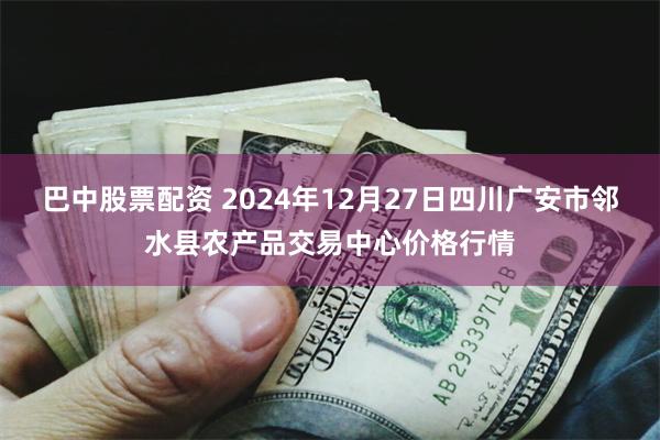 巴中股票配资 2024年12月27日四川广安市邻水县农产品交易中心价格行情