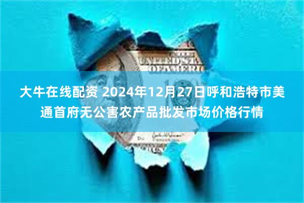 大牛在线配资 2024年12月27日呼和浩特市美通首府无公害农产品批发市场价格行情