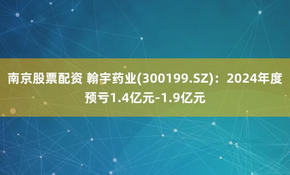 南京股票配资 翰宇药业(300199.SZ)：2024年度预亏1.4亿元-1.9亿元