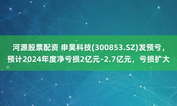 河源股票配资 申昊科技(300853.SZ)发预亏，预计2024年度净亏损2亿元–2.7亿元，亏损扩大