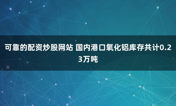 可靠的配资炒股网站 国内港口氧化铝库存共计0.23万吨