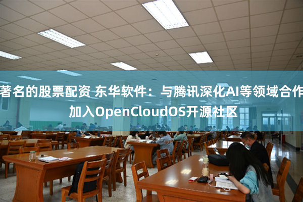 著名的股票配资 东华软件：与腾讯深化AI等领域合作 加入OpenCloudOS开源社区