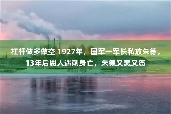 杠杆做多做空 1927年，国军一军长私放朱德，13年后恩人遇刺身亡，朱德又悲又怒