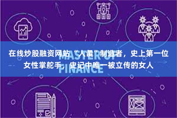 在线炒股融资网站 “人彘”制造者，史上第一位女性掌舵手，史记中唯一被立传的女人