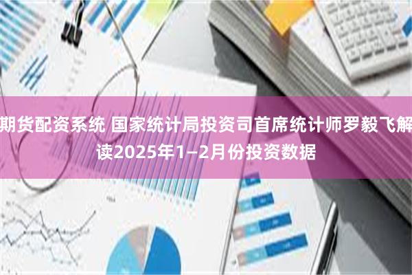 期货配资系统 国家统计局投资司首席统计师罗毅飞解读2025年1—2月份投资数据